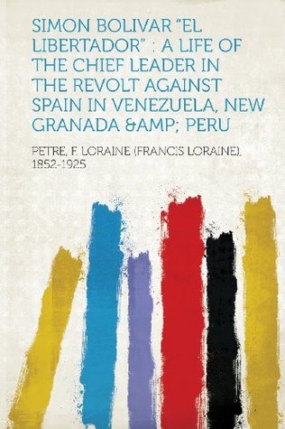 Read Simon Bolivar el Libertador: A Life of the Chief Leader in the Revolt Against Spain in Venezuela, New Granada & Peru - Petre F. Loraine (Francis Lo 1852-1925 | PDF