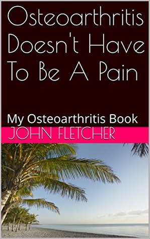 Read online Osteoarthritis Doesn't Have To Be A Pain: My Osteoarthritis Book - John Fletcher | PDF