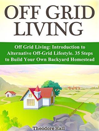 Read online Off Grid Living: Introduction to Alternative Off-Grid Lifestyle. 35 Steps to Build Your Own Backyard Homestead (Off Grid Living, off grid projects, off grid homestead) - Theodore Hall | PDF