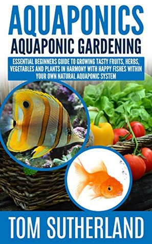 Download Aquaponics : Aquaponic Gardening: Essential Beginners Guide To Growing Tasty Fruits, Herbs, Vegetables And Plants In Harmony With Happy Fishes Within Your  Business,Fish Farming,Aquaponic System) - Tom Sutherland | PDF