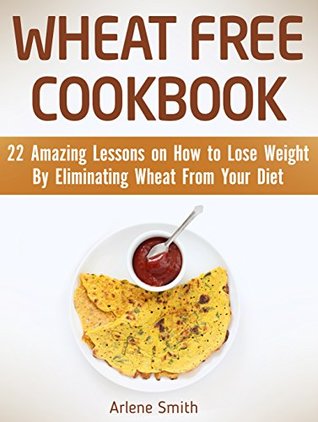 Download Wheat Free Cookbook: 22 Amazing Lessons on How to Lose Weight By Eliminating Wheat From Your Diet (Wheat Free, Wheat Free Cookbook, wheat free diet) - Arlene Smith file in ePub