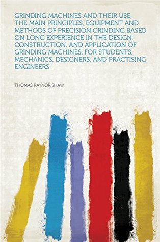 Read Grinding Machines and Their Use, the Main Principles, Equipment and Methods of Precision Grinding Based on Long Experience in the Design, Construction,  Designers, and Practising Engineers - Thomas Raynor Shaw file in ePub