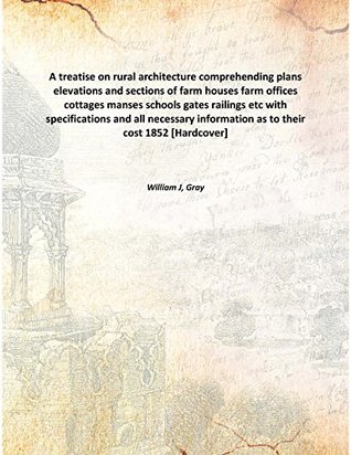 Read A treatise on rural architecture comprehending plans elevations and sections of farm houses farm offices cottages manses schools gates railings etc with specifications and all necessary information as to their cost 1852 [Hardcover] - Gray William J file in ePub