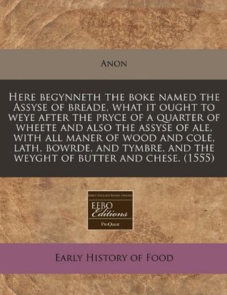 Read Here Begynneth the Boke Named the Assyse of Breade, What It Ought to Weye After the Pryce of a Quarter of Wheete and Also the Assyse of Ale, with All Maner of Wood and Cole, Lath, Bowrde, and Tymbre, and the Weyght of Butter and Chese. (1555) - Anonymous | PDF