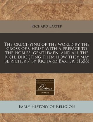 Read The Crucifying of the World by the Cross of Christ with a Preface to the Nobles, Gentlemen, and All the Rich, Directing Them How They May Be Richer / By Richard Baxter. (1658) - Richard Baxter file in ePub