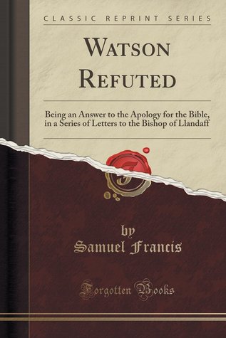 Download Watson Refuted: Being an Answer to the Apology for the Bible, in a Series of Letters to the Bishop of Llandaff - Samuel Francis | ePub