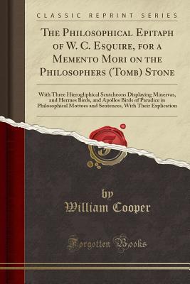 Read The Philosophical Epitaph of W. C. Esquire, for a Memento Mori on the Philosophers (Tomb) Stone: With Three Hierogliphical Scutcheons Displaying Minervas, and Hermes Birds, and Apollos Birds of Paradice in Philosophical Mottoes and Sentences, with Their E - William Cooper | PDF