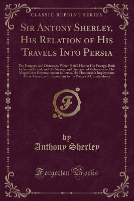 Download Sir Antony Sherley, His Relation of His Travels Into Persia: The Dangers, and Distresses, Which Befell Him in His Passage, Both by Sea and Land, and His Strange and Unexpected Deliverances; His Magnificent Entertainement in Persia, His Honourable Imployme - Anthony Sherley | ePub