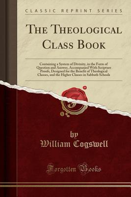 Read online The Theological Class Book: Containing a System of Divinity, in the Form of Question and Answer, Accompanied with Scripture Proofs, Designed for the Benefit of Theological Classes, and the Higher Classes in Sabbath Schools (Classic Reprint) - William Cogswell file in PDF