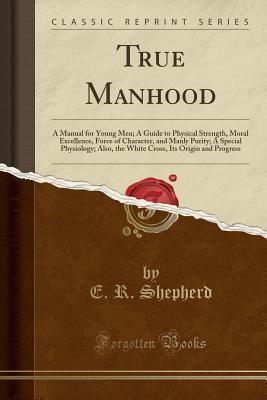 Read True Manhood: A Manual for Young Men; A Guide to Physical Strength, Moral Excellence, Force of Character, and Manly Purity; A Special Physiology; Also, the White Cross, Its Origin and Progress (Classic Reprint) - E R Shepherd | PDF