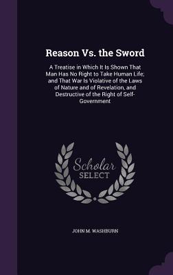 Download Reason vs. the Sword: A Treatise in Which It Is Shown That Man Has No Right to Take Human Life; And That War Is Violative of the Laws of Nature and of Revelation, and Destructive of the Right of Self-Government - John M. Washburn file in PDF