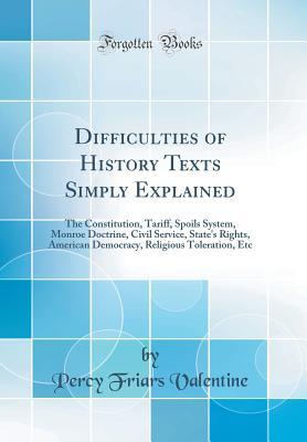 Read online Difficulties of History Texts Simply Explained: The Constitution, Tariff, Spoils System, Monroe Doctrine, Civil Service, State's Rights, American Democracy, Religious Toleration, Etc (Classic Reprint) - Percy Friars Valentine file in PDF