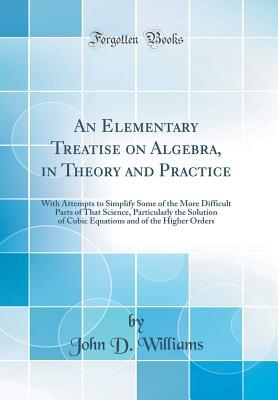 Read online An Elementary Treatise on Algebra, in Theory and Practice: With Attempts to Simplify Some of the More Difficult Parts of That Science, Particularly the Solution of Cubic Equations and of the Higher Orders (Classic Reprint) - John D. Williams | ePub