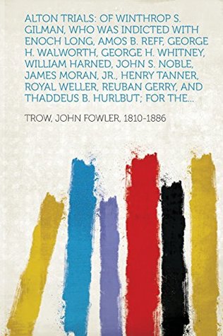 Read Alton Trials: Of Winthrop S. Gilman, Who Was Indicted with Enoch Long, Amos B. Reff, George H. Walworth, George H. Whitney, William - John Fowler Trow file in PDF