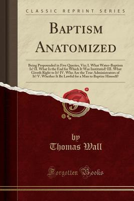 Download Baptism Anatomized: Being Propounded in Five Queries, Viz; I. What Water-Baptism Is? II. What Is the End for Which It Was Instituted? III. What Giveth Right to It? IV. Who Are the True Administrators of It? V. Whether It Be Lawful for a Man to Baptize Him - Thomas Wall file in ePub