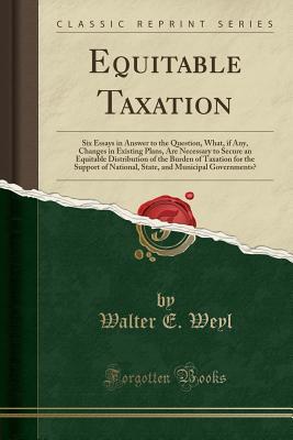 Download Equitable Taxation: Six Essays in Answer to the Question, What, If Any, Changes in Existing Plans, Are Necessary to Secure an Equitable Distribution of the Burden of Taxation for the Support of National, State, and Municipal Governments? - Walter E. Weyl | ePub