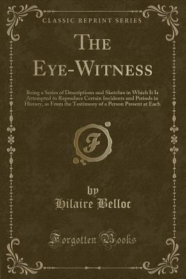 Read The Eye-Witness: Being a Series of Descriptions and Sketches in Which It Is Attempted to Reproduce Certain Incidents and Periods in History, as from the Testimony of a Person Present at Each (Classic Reprint) - Hilaire Belloc | PDF