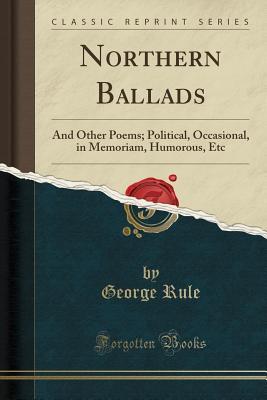 Read Northern Ballads: And Other Poems; Political, Occasional, in Memoriam, Humorous, Etc (Classic Reprint) - George Rule file in ePub
