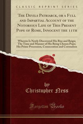 Read The Devils Patriarck, or a Full and Impartial Account of the Notorious Life of This Present Pope of Rome, Innocent the 11th: Wherein Is Newly Discovered His Rise and Reign; The Time and Manner of His Being Chosen Pope; His Prime Procession, Consecration a - Christopher Ness file in ePub