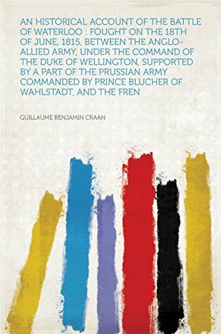 Download An Historical Account of the Battle of Waterloo : Fought on the 18th of June, 1815, Between the Anglo-Allied Army, Under the Command of the Duke of Wellington,  by Prince Blucher of Wahlstadt, and the - Craan file in PDF