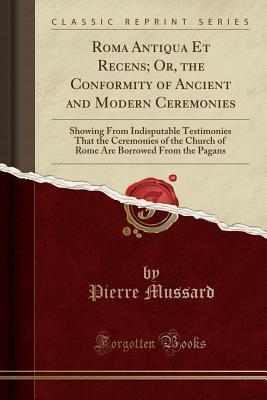 Read Roma Antiqua Et Recens; Or, the Conformity of Ancient and Modern Ceremonies: Showing from Indisputable Testimonies That the Ceremonies of the Church of Rome Are Borrowed from the Pagans (Classic Reprint) - Pierre Mussard file in PDF